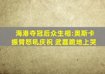 海港夺冠后众生相:奥斯卡振臂怒吼庆祝 武磊跪地上哭